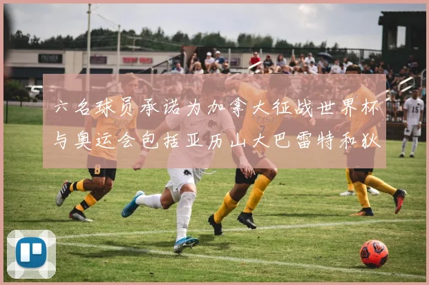 六名球员承诺为加拿大征战世界杯与奥运会包括亚历山大巴雷特和狄龙在内