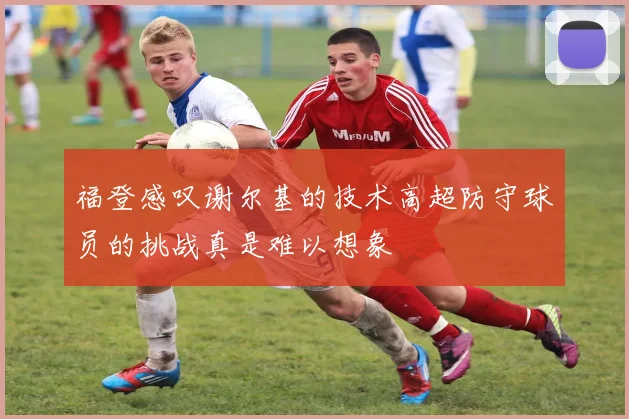福登感叹谢尔基的技术高超防守球员的挑战真是难以想象
