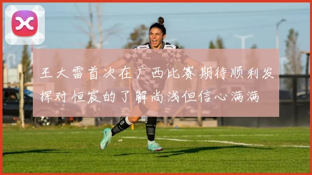 王大雷首次在广西比赛期待顺利发挥对恒宸的了解尚浅但信心满满
