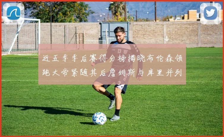 近五季季后赛得分榜揭晓布伦森领跑大帝紧随其后詹姆斯与库里并列第四