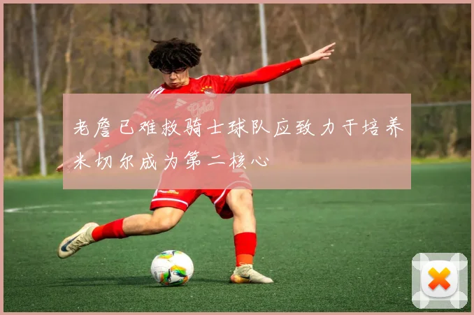 老詹已难救骑士球队应致力于培养米切尔成为第二核心