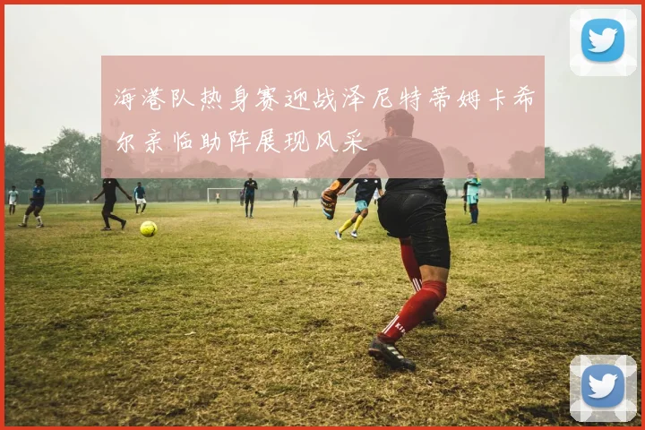 海港队热身赛迎战泽尼特蒂姆卡希尔亲临助阵展现风采