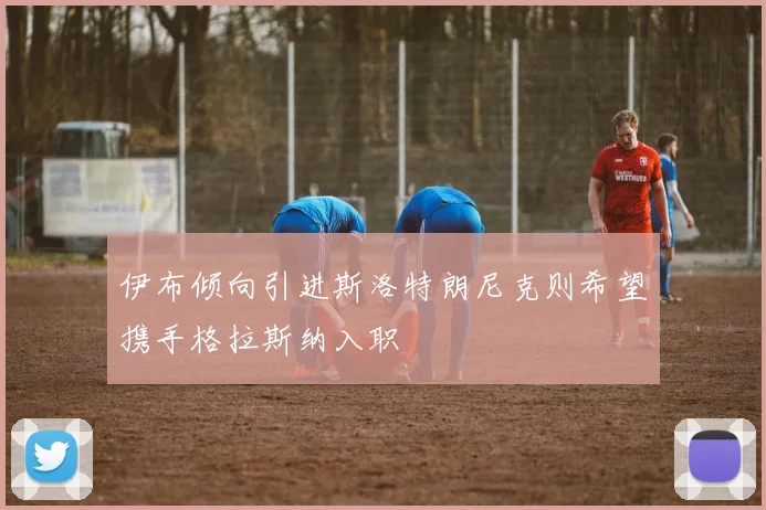 伊布倾向引进斯洛特朗尼克则希望携手格拉斯纳入职