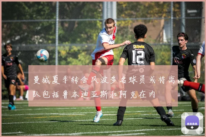 曼城夏季转会风波多名球员或将离队包括鲁本迪亚斯和阿克在内