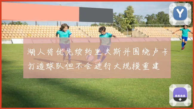 湖人将优先续约里夫斯并围绕卢卡打造球队但不会进行大规模重建