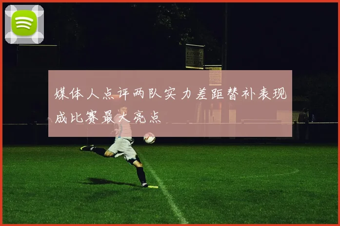 媒体人点评两队实力差距替补表现成比赛最大亮点