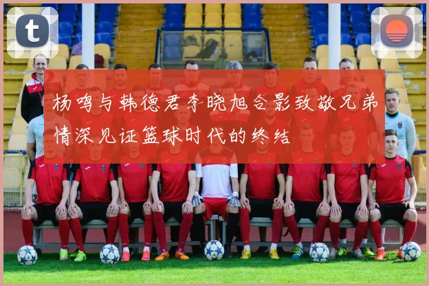 杨鸣与韩德君李晓旭合影致敬兄弟情深见证篮球时代的终结