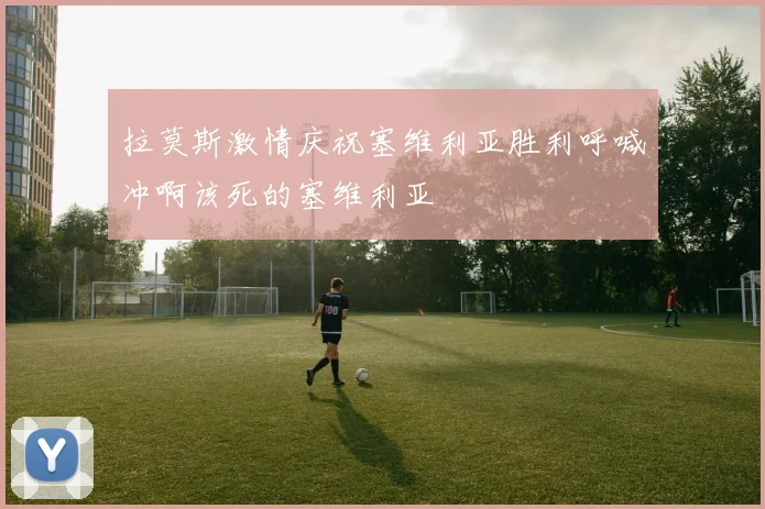 拉莫斯激情庆祝塞维利亚胜利呼喊冲啊该死的塞维利亚