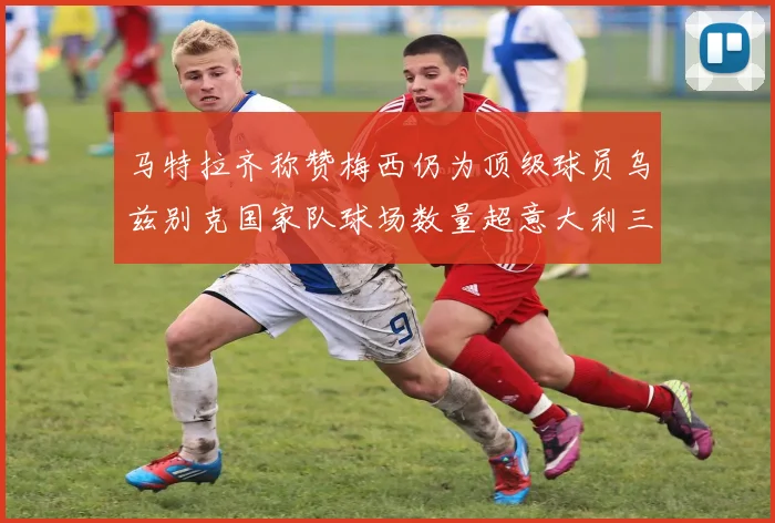 马特拉齐称赞梅西仍为顶级球员乌兹别克国家队球场数量超意大利三倍