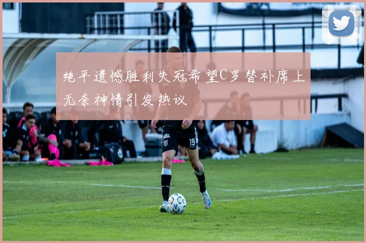 绝平遗憾胜利失冠希望C罗替补席上无奈神情引发热议