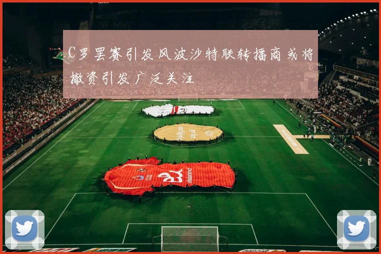 C罗罢赛引发风波沙特联转播商或将撤资引发广泛关注