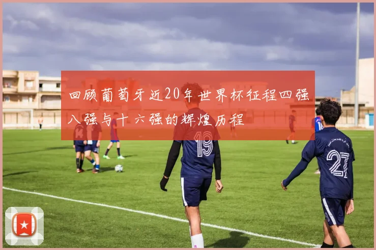 回顾葡萄牙近20年世界杯征程四强八强与十六强的辉煌历程