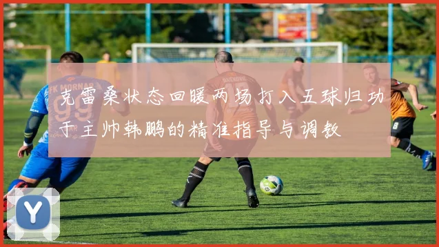 克雷桑状态回暖两场打入五球归功于主帅韩鹏的精准指导与调教