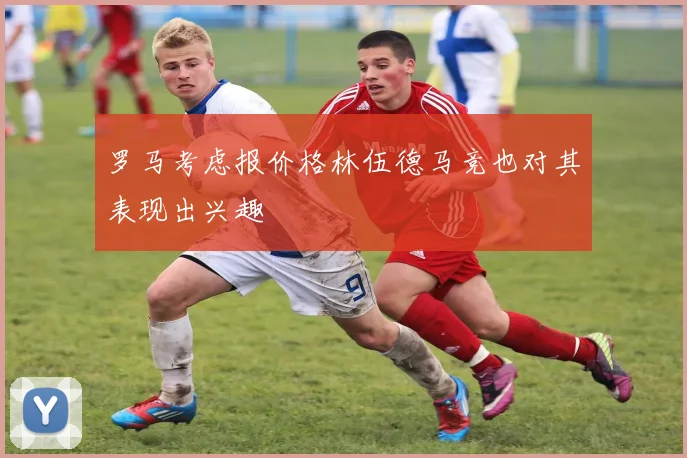 罗马考虑报价格林伍德马竞也对其表现出兴趣