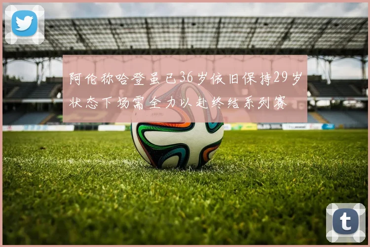 阿伦称哈登虽已36岁依旧保持29岁状态下场需全力以赴终结系列赛