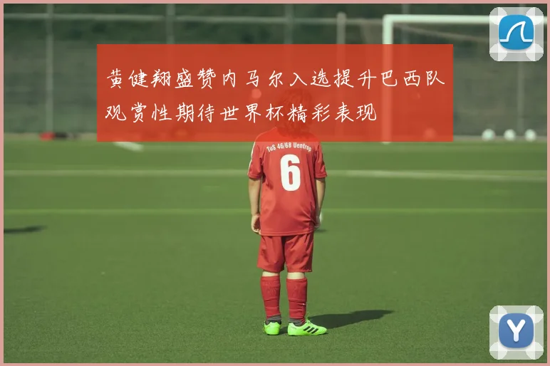 黄健翔盛赞内马尔入选提升巴西队观赏性期待世界杯精彩表现
