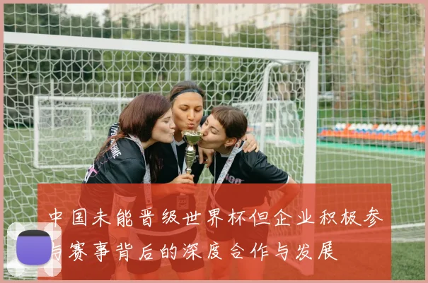 中国未能晋级世界杯但企业积极参与赛事背后的深度合作与发展