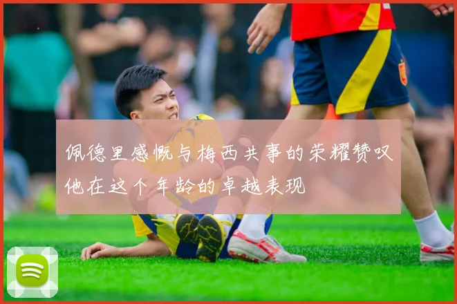 佩德里感慨与梅西共事的荣耀赞叹他在这个年龄的卓越表现