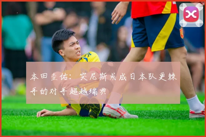 本田圭佑：突尼斯或成日本队更棘手的对手超越瑞典