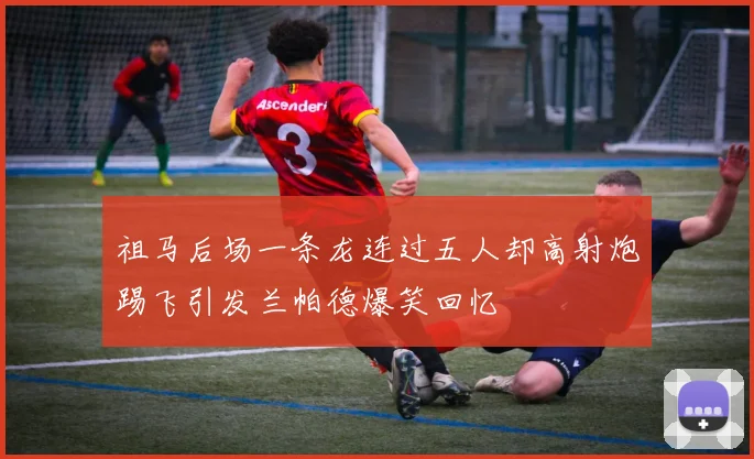 祖马后场一条龙连过五人却高射炮踢飞引发兰帕德爆笑回忆